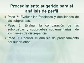 Procedimiento sugerido para el
            análisis de perfil
   Paso 7: Evaluar las fortalezas y debilidades de
    las subpruebas.
   Paso 8: Evaluar la comparación de las
    subpruebas y subpruebas suplementarias de
    los niveles de discrepancia.
   Paso 9: Realizar el análisis de procesamiento
    por subpruebas.
 