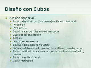 Diseño con Cubos
   Puntuaciones altas:
       Buena orientación espacial en conjunción con velocidad.
       Preedición
       Persistencia
       Buena integración visual-motora-espacial
       Buena conceptualización
       Análisis
       Destrezas de sintetizar
       Buenas habilidades no verbales
       Buen uso del método de solución de problemas prueba y error
       Buena habilidad para evaluar un problemas de manera rápida y
        precisa
       Buena atención al detalle
       Buena motivación
 