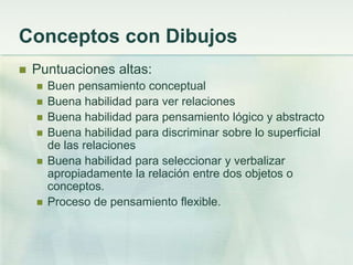 Conceptos con Dibujos
   Puntuaciones altas:
       Buen pensamiento conceptual
       Buena habilidad para ver relaciones
       Buena habilidad para pensamiento lógico y abstracto
       Buena habilidad para discriminar sobre lo superficial
        de las relaciones
       Buena habilidad para seleccionar y verbalizar
        apropiadamente la relación entre dos objetos o
        conceptos.
       Proceso de pensamiento flexible.
 