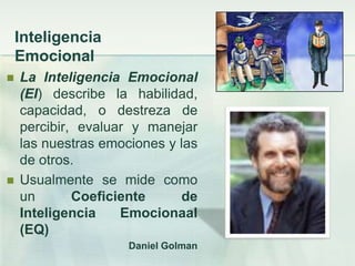 Inteligencia
    Emocional
   La Inteligencia Emocional
    (EI) describe la habilidad,
    capacidad, o destreza de
    percibir, evaluar y manejar
    las nuestras emociones y las
    de otros.
   Usualmente se mide como
    un       Coeficiente     de
    Inteligencia    Emocionaal
    (EQ)
                     Daniel Golman
 
