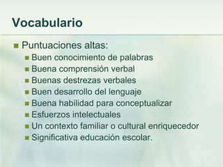 Vocabulario
   Puntuaciones altas:
     Buen conocimiento de palabras
     Buena comprensión verbal
     Buenas destrezas verbales
     Buen desarrollo del lenguaje
     Buena habilidad para conceptualizar
     Esfuerzos intelectuales
     Un contexto familiar o cultural enriquecedor
     Significativa educación escolar.
 