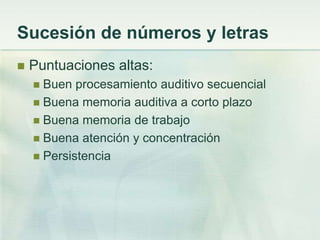 Sucesión de números y letras
   Puntuaciones altas:
     Buen procesamiento auditivo secuencial
     Buena memoria auditiva a corto plazo
     Buena memoria de trabajo
     Buena atención y concentración
     Persistencia
 