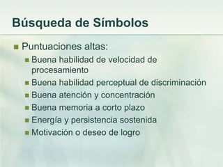 Búsqueda de Símbolos
   Puntuaciones altas:
     Buena habilidad de velocidad de
      procesamiento
     Buena habilidad perceptual de discriminación
     Buena atención y concentración
     Buena memoria a corto plazo
     Energía y persistencia sostenida
     Motivación o deseo de logro
 