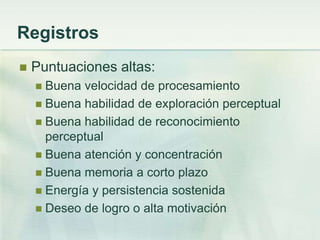 Registros
   Puntuaciones altas:
     Buena velocidad de procesamiento
     Buena habilidad de exploración perceptual
     Buena habilidad de reconocimiento
      perceptual
     Buena atención y concentración
     Buena memoria a corto plazo
     Energía y persistencia sostenida
     Deseo de logro o alta motivación
 