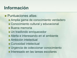 Información
   Puntuaciones altas:
     Amplia gama de conocimiento verdadero
     Conocimiento cultural y educacional
     Buena memoria
     Un trasfondo enriquecedor
     Alerta e interesando en el ambiente
     Ambición intelectual
     Curiosidad intelectual
     Urgencia de coleccionar conocimiento
     Interesado en las tareas escolares
 