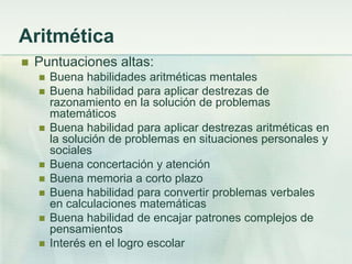 Aritmética
   Puntuaciones altas:
       Buena habilidades aritméticas mentales
       Buena habilidad para aplicar destrezas de
        razonamiento en la solución de problemas
        matemáticos
       Buena habilidad para aplicar destrezas aritméticas en
        la solución de problemas en situaciones personales y
        sociales
       Buena concertación y atención
       Buena memoria a corto plazo
       Buena habilidad para convertir problemas verbales
        en calculaciones matemáticas
       Buena habilidad de encajar patrones complejos de
        pensamientos
       Interés en el logro escolar
 
