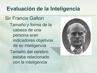 Evaluación de la Inteligencia
Sir Francis Galton
  Tamaño y forma de la
   cabeza de una
   persona eran
   indicadores objetivos
   de su inteligencia
  Tamaño del cerebro
   estaba relacionado
   con la inteligencia
 
