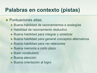 Palabras en contexto (pistas)
   Puntuaciones altas:
       Buena habilidad de razonamientos e analogías
       Habilidad de razonamiento deductivo
       Buena habilidad para integrar y sintetizar
       Buena habilidad para general conceptos alternativos
       Buena habilidad para ver relaciones
       Buena memoria a corto plazo
       Buen vocabulario
       Buena atención
       Buena orientación al logro
 