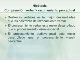 Hipótesis
Comprensión verbal > razonamiento perceptual

   Destrezas verbales están mejor desarrolladas
    que las destrezas de razonamiento verbal.
   El procesamiento verbal esta mejor desarrollado
    que el procesamiento visual-espacial.
   El procesamiento auditivo-vocal esta mejor
    desarrollado que el procesamiento visual-
    perceptual.
 