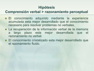 Hipótesis
Comprensión verbal > razonamiento perceptual
   El conocimiento adquirido mediante la experiencia
    acumulada esta mejor desarrollado que el conocimiento
    necesario para resolver problemas no verbales.
   La recuperación de la información verbal de la memoria
    a largo plazo esta mejor desarrollada que el
    razonamiento no verbal.
   El conocimiento cristalizado esta mejor desarrollado que
    el razonamiento fluido.
 