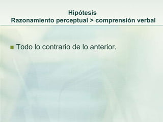 Hipótesis
Razonamiento perceptual > comprensión verbal



   Todo lo contrario de lo anterior.
 