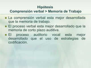 Hipótesis
    Comprensión verbal > Memoria de Trabajo
   La comprensión verbal esta mejor desarrollada
    que la memoria de trabajo.
   El proceso verbal esta mejor desarrollado que la
    memoria de corto plazo auditiva.
   El proceso auditorio vocal esta mejor
    desarrollado que el uso de estrategias de
    codificación.
 