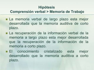 Hipótesis
    Comprensión verbal > Memoria de Trabajo

   La memoria verbal de largo plazo esta mejor
    desarrollada que la memoria auditiva de corto
    plazo.
   La recuperación de la información verbal de la
    memoria a largo plazo esta mejor desarrollada
    que la recuperación de la información de la
    memoria a corto plazo.
   El conocimiento cristalizado esta mejor
    desarrollado que la memoria auditiva a corto
    plazo.
 