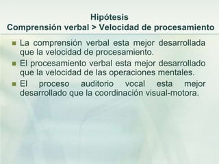 Hipótesis
Comprensión verbal > Velocidad de procesamiento
    La comprensión verbal esta mejor desarrollada
     que la velocidad de procesamiento.
    El procesamiento verbal esta mejor desarrollado
     que la velocidad de las operaciones mentales.
    El proceso auditorio vocal esta mejor
     desarrollado que la coordinación visual-motora.
 