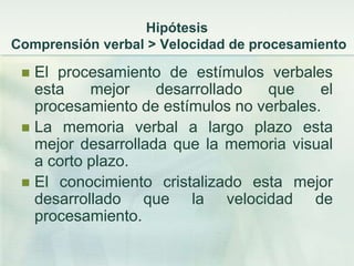 Hipótesis
Comprensión verbal > Velocidad de procesamiento

  El procesamiento de estímulos verbales
   esta    mejor    desarrollado  que     el
   procesamiento de estímulos no verbales.
  La memoria verbal a largo plazo esta
   mejor desarrollada que la memoria visual
   a corto plazo.
  El conocimiento cristalizado esta mejor
   desarrollado que la velocidad de
   procesamiento.
 