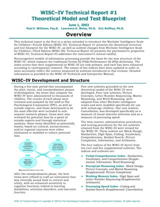 WISC–IV Technical Report #1
                   Theoretical Model and Test Blueprint
                                                         June 1, 2003
             Paul E. Williams, Psy.D. Lawrence G. Weiss, Ph.D. Eric Rolfhus, Ph.D.

                                                      Overview
 This technical report is the first in a series intended to introduce the Wechsler Intelligence Scale
 for Children—Fourth Edition (WISC–IV). Technical Report #1 presents the theoretical structure
 and test blueprint for the WISC–IV, as well as subtest changes from Wechsler Intelligence Scale
 for Children—Third Edition (WISC–III); Technical Report #2 presents the psychometric properties
 of WISC–IV; Technical Report #3 addresses the instrument’s clinical validity.
 Neurocognitive models of information processing provide the basis for the new structure of the
 WISC–IV, which replaces the traditional Verbal IQ (VIQ)/Performance IQ (PIQ) dichotomy. The
 index scores that were supplemental in WISC–III are now primary, and each has been enhanced
 according to contemporary research. The names of two indices have been updated in order to
 more accurately reflect the content measured by subtests introduced in this revision. Detailed
 information is provided in the WISC–IV Technical and Interpretive Manual.

WISC–IV Development and Structure
 During a five-year period that encompassed                          Five new subtests grounded in the new
 the pilot, tryout, and standardization phases                       theoretical modal of the WISC–IV were
 of development, the items that compose the                          developed. Four new subtests, Picture
 WISC–IV were administered to thousands of                           Concepts, Letter-Number Sequencing, Matrix
 children. The results of each phase were                            Reasoning, and Word Reasoning, were
 reviewed and analyzed by the staff at The                           adapted from other Wechsler intelligence
 Psychological Corporation (TPC), as well as                         scales and were modified specifically for use
 outside experts, and those determined to be                         with school-age children. One new subtest,
 the most effective were included in sub-                            Cancellation, was developed specifically as a
 sequent research phases. Items were also                            measure of visual selective attention and as a
 reviewed for potential bias by a panel of                           measure of processing speed.
 outside experts and through statistical
                                                                     The item content, administration procedures,
 analysis; those items identified as potentially
                                                                     and scoring procedures for the ten subtests
 biased, based on cultural, socioeconomic,
                                                                     retained from the WISC–III were revised for
 and/or regional concerns were either
                                                                     the WISC–IV. These subtest are Block Design,
 eliminated or modified to reduce potential
                                                                     Similarities, Digit Span, Coding, Vocabulary,
 bias.
                                                                     Comprehension, Symbol Search, Picture
                                                                     Completion, Information, and Arithmetic.
                                                                     The four indices of the WISC–IV derive from
                                                                     ten core and five supplemental subtests. The
                                                                     indices and subtests are:
                                                                     ♦    Verbal Comprehension Index—Similarities,
                                                                          Vocabulary, and Comprehension (Supple-
                                                                          mental: Information, Word Reasoning)
                                                                     ♦    Perceptual Reasoning Index—Block Design,
                                                                          Picture Concepts, and Matrix Reasoning
                                                                          (Supplemental: Picture Completion)
 After the standardization phase, the best
 items were refined to craft an instrument that                      ♦    Working Memory Index—Digit Span and
 was clinically sound both in content and                                 Letter–Number Sequencing (Supplemental:
 utility, with an enhanced sensitivity to                                 Arithmetic)
 cognitive functions related to learning                             ♦    Processing Speed Index—Coding and
 disabilities, attention disorders, and executive                         Symbol Search (Supplemental: Cancellation)
 function.


 WISC–IV Technical Report #1 copyright © 2003 by The Psychological Corporation, a Harcourt Assessment Company. All rights reserved.
 