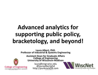 Advanced	analytics	for	
supporting	public	policy,	
bracketology,	and	beyond!
Laura	Albert,	PhD.
Professor	of	Industrial	&	Systems	Engineering
Assistant	Dean	for	Graduate	Affairs
College	of	Engineering	
University	of	Wisconsin-Madison
laura@engr.wisc.edu
@lauraalbertphd
http://punkrockOR.comWiscNet	2017 Laura	Albert 1
 