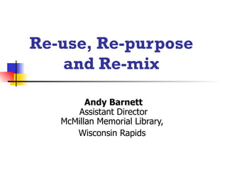 Re-use, Re-purpose  and Re-mix   Andy Barnett Assistant Director McMillan Memorial Library,  Wisconsin Rapids  