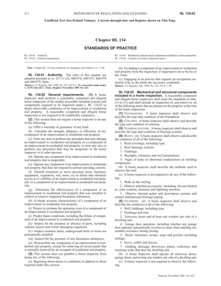 211                                           DEPARTMENT OF REGULATION AND LICENSING                                                          RL 134.03

                   Unofficial Text (See Printed Volume). Current through date and Register shown on Title Page.




                                                                   Chapter RL 134
                                                        STANDARDS OF PRACTICE
RL 134.01 Authority.                                                             RL 134.03 Mechanical and structural components included in a home inspection.
RL 134.02 General requirements.                                                  RL 134.04 Contents of a home inspection report.


  Note: Chapter RL 134 was created as an emergency rule effective 11−1−98.          (b) Excluding a component of an improvement to residential
                                                                                 real property from the inspection, if requested to do so by his or
   RL 134.01 Authority. The rules in this chapter are                            her client.
adopted pursuant to ss. 227.11 (2), 440.974, 440.975, 440.978                       (c) Engaging in an activity that requires an occupation cre-
and 440.979, Stats.                                                              dential if he or she holds the necessary credential.
History: Cr. Register, July, 1999, No. 523, eff. 8−1−99; correction made under   History: Cr. Register, July, 1999, No. 523, eff. 8−1−99.
s. 13.93 (2m) (b) 7., Stats., Register November 2007 No. 623.
                                                                                     RL 134.03 Mechanical and structural components
    RL 134.02 General requirements. (1) A home                                   included in a home inspection. A reasonably competent
inspector shall perform a reasonably competent and diligent                      and diligent home inspection shall meet the standards in subs.
home inspection of the readily accessible installed systems and                  (1) to (11) and shall include an inspection of, and report on, all
components required to be inspected under s. RL 134.03 to                        of the following items that are present on the property at the time
detect observable conditions of an improvement to residential                    of the home inspection:
real property. A reasonably competent and diligent home                              (1) FOUNDATIONS. A home inspector shall observe and
inspection is not required to be technically exhaustive.                         describe the type and condition of the foundation.
    (2) This section does not require a home inspector to do any                     (2) COLUMNS. A home inspector shall observe and describe
of the following:                                                                the type and condition of columns.
    (a) Offer a warranty or guarantee of any kind.                                   (3) FLOORING SYSTEMS. A home inspector shall observe and
    (b) Calculate the strength, adequacy or efficiency of any                    describe the type and condition of flooring systems.
component of an improvement to residential real property.                            (4) ROOFS. (a) A home inspector shall observe and describe
    (c) Enter any area or perform any procedure that may damage                  the condition of all of the following:
an improvement to residential real property or a component of                         1. Roof coverings, including type.
an improvement to residential real property, or enter any area or
                                                                                      2. Roof drainage systems.
perform any procedure that may be dangerous to the home
inspector or to other persons.                                                        3. Flashings.
    (d) Operate any component of an improvement to residential                        4. Skylights, chimneys and roof penetrations.
real property that is inoperable.                                                     5. Signs of leaks or abnormal condensation on building
    (e) Operate any component of an improvement to residential                   components.
real property that does not respond to normal operating controls.                    (b) A home inspector shall describe the methods used to
    (f) Disturb insulation or move personal items, furniture,                    observe the roof.
equipment, vegetation, soil, snow, ice or debris that obstructs                      (c) A home inspector is not required to do any of the follow-
access to or visibility of an improvement to residential real prop-              ing:
erty or a component of an improvement to residential real prop-                       1. Walk on the roofing.
erty.                                                                                 2. Observe attached accessories, including, but not limited
    (g) Determine the effectiveness of a component of an                         to, solar systems, antennae and lightning arrestors.
improvement to residential real property that was installed to                        3. Observe internal gutter and downspout systems and
control or remove suspected hazardous substances.                                related underground drainage piping.
    (h) Evaluate acoustic characteristics of a component of an                       (5) EXTERIORS. (a) A home inspector shall observe and
improvement to residential real property.                                        describe the condition of all of the following:
    (i) Project or estimate the operating costs of a component of                     1. Wall claddings, including type.
an improvement to residential real property.                                          2. Flashings and trim.
    (j) Predict future conditions, including the failure of compo-                    3. Entryway doors and at least one window per side of a
nent of an improvement to residential real property.                             dwelling unit.
    (k) Inspect for the presence or absence of pests, including                       4. Garage door operators, including whether any garage
rodents, insects and wood−damaging organisms.                                    door operator automatically reverses or stops when meeting rea-
    (L) Inspect cosmetic items, underground items or items not                   sonable resistance during closing.
permanently installed.                                                                5. Decks, balconies, stoops, steps and porches including
    (m) Inspect for the presence of any hazardous substances.                    railings.
    (n) Disassemble any component of an improvement to resi-                          6. Eaves, soffits and fascias.
dential real property, except for removing an access panel that                       7. Grading, drainage, driveways, patios, walkways, and
is normally removed by an occupant of residential real property.                 retaining walls that abut the dwelling unit.
    (3) This section does not prohibit a home inspector from                         (b) A home inspector shall operate all entryway doors,
doing any of the following:                                                      garage doors, and at least one window per side of a dwelling unit.
    (a) Reporting observations or conditions in addition to those                    (c) A home inspector is not required to observe the follow-
required under this section.                                                     ing:


                                                                                                                           Register, November, 2007, No. 623
 