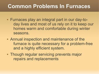 Common Problems In Furnaces

   Furnaces play an integral part in our day-to-
     day lives and most of us rely on it to keep our
     homes warm and comfortable during winter
     seasons.
   Annual inspection and maintenance of the
     furnace is quite necessary for a problem-free
     and a highly efficient system.
   Though regular servicing prevents major
     repairs and replacements
 