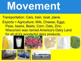Movement
Transportation: Cars, train, boat, plane.
Exports + Agriculture: Milk, Cheese, Eggs,
  Peas, beans, Beets, Corn, Oats, Zinc.
  Wisconsin was named America's Dairy Land
  for all of it's wonderful dairy products.
 