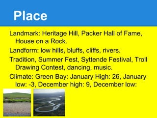 Place
Landmark: Heritage Hill, Packer Hall of Fame,
  House on a Rock.
Landform: low hills, bluffs, cliffs, rivers.
Tradition, Summer Fest, Syttende Festival, Troll
  Drawing Contest, dancing, music.
Climate: Green Bay: January High: 26, January
  low: -3, December high: 9, December low:
  -13.
 