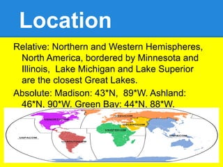 Location
Relative: Northern and Western Hemispheres,
 North America, bordered by Minnesota and
 Illinois, Lake Michigan and Lake Superior
 are the closest Great Lakes.
Absolute: Madison: 43*N, 89*W. Ashland:
 46*N, 90*W. Green Bay: 44*N, 88*W.
 