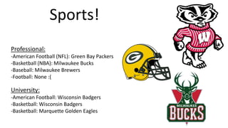 Sports!
Professional:
-American Football (NFL): Green Bay Packers
-Basketball (NBA): Milwaukee Bucks
-Baseball: Milwaukee Brewers
-Football: None :(
University:
-American Football: Wisconsin Badgers
-Basketball: Wisconsin Badgers
-Basketball: Marquette Golden Eagles
 