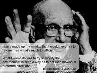 I have made up my mind… that I would never try to
reform man – that’s much to difficult.

What I would do was to try to modify the
environment in such a way as to get man moving in
preferred directions
                           R. Buckminster Fuller, 1966
 