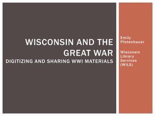 Emily
      WISCONSIN AND THE                Pfotenhauer


             GREAT WAR                 Wisconsin
                                       Librar y
DIGITIZING AND SHARING WWI MATERIALS   Ser vices
                                       (WiLS)
 