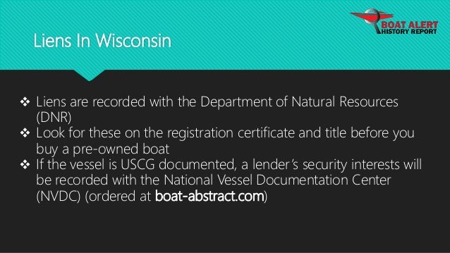 Liens In Wisconsin
 Liens are recorded with the Department of Natural Resources
(DNR)
 Look for these on the registration certificate and title before you
buy a pre-owned boat
 If the vessel is USCG documented, a lender’s security interests will
be recorded with the National Vessel Documentation Center
(NVDC) (ordered at boat-abstract.com)
 