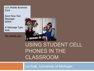 USING STUDENT CELL
PHONES IN THE
CLASSROOM
Liz Kolb, University of Michigan
Liz’s Mobile Business
Card
Send New Text
Message:
50500
In Message Type:
Kolb
Via contxts.com
 