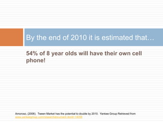 54% of 8 year olds will have their own cell
phone!
By the end of 2010 it is estimated that…
Amoroso, (2006). Tween Market has the potential to double by 2010. Yankee Group Retrieved from
www.yankeegroup.com/researchdocument.dorid=14058
 