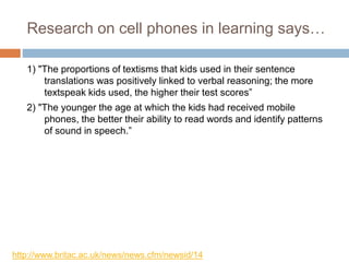 Research on cell phones in learning says…
1) "The proportions of textisms that kids used in their sentence
translations was positively linked to verbal reasoning; the more
textspeak kids used, the higher their test scores”
2) "The younger the age at which the kids had received mobile
phones, the better their ability to read words and identify patterns
of sound in speech.”
http://www.britac.ac.uk/news/news.cfm/newsid/14
 