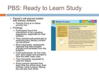 PBS: Ready to Learn Study
 Parent’s cell phones loaded
with literacy software
 Parents living at or below
poverty line
 Findings:
 Participants found the
intervention to be a positive
experience, especially for their
children.
 They reacted enthusiastically to
receiving early literacy content
via cell phone.
 Most importantly, participants
reported that their children
enjoyed and benefited from the
program.
 Child participants, for the most
part, were eager and excited to
view the letter video clips.
 They frequently requested to
view the videos.
 Some parents reported that
each time the phone rang, their
children came running, hoping
the call was from Elmo.
 