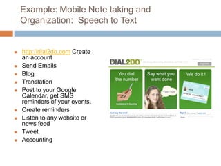 Example: Mobile Note taking and
Organization: Speech to Text
 http://dial2do.com Create
an account
 Send Emails
 Blog
 Translation
 Post to your Google
Calendar, get SMS
reminders of your events.
 Create reminders
 Listen to any website or
news feed
 Tweet
 Accounting
 