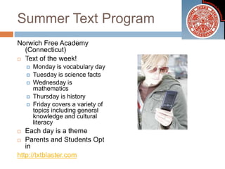 Summer Text Program
Norwich Free Academy
(Connecticut)
 Text of the week!
 Monday is vocabulary day
 Tuesday is science facts
 Wednesday is
mathematics
 Thursday is history
 Friday covers a variety of
topics including general
knowledge and cultural
literacy
 Each day is a theme
 Parents and Students Opt
in
http://txtblaster.com
 