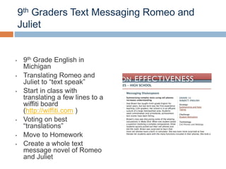 9th Graders Text Messaging Romeo and
Juliet
• 9th Grade English in
Michigan
• Translating Romeo and
Juliet to “text speak”
• Start in class with
translating a few lines to a
wiffiti board
(http://wiffiti.com )
• Voting on best
“translations”
• Move to Homework
• Create a whole text
message novel of Romeo
and Juliet
 