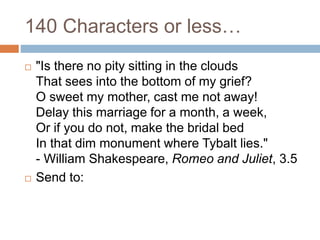 140 Characters or less…
 "Is there no pity sitting in the clouds
That sees into the bottom of my grief?
O sweet my mother, cast me not away!
Delay this marriage for a month, a week,
Or if you do not, make the bridal bed
In that dim monument where Tybalt lies."
- William Shakespeare, Romeo and Juliet, 3.5
 Send to:
 