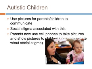 Autistic Children
 Use pictures for parents/children to
communicate
 Social stigma associated with this
 Parents now use cell phones to take pictures
and show pictures to children (to communicate
w/out social stigma)
 
