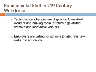 Fundamental Shift in 21st Century
Workforce
 Technological changes are displacing low-skilled
workers and making room for more high-skilled
creative and innovative workers.
 Employers are calling for schools to integrate new
skills into education
 