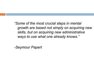“Some of the most crucial steps in mental
growth are based not simply on acquiring new
skills, but on acquiring new administrative
ways to use what one already knows.”
-Seymour Papert
 