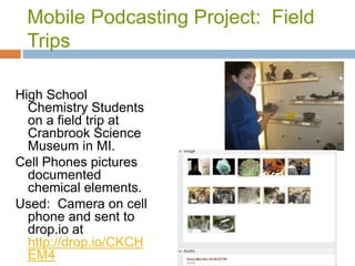 Mobile Podcasting Project: Field
Trips
High School
Chemistry Students
on a field trip at
Cranbrook Science
Museum in MI.
Cell Phones pictures
documented
chemical elements.
Used: Camera on cell
phone and sent to
drop.io at
http://drop.io/CKCH
EM4
 