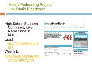 Mobile Podcasting Project:
Live Radio Broadcasts
High School Students
Community Live
Radio Show in
Maine
Used
http://blogtalkradio.c
om
Web link:
http://www.blogtalkradi
o.com/lobstertalk
 