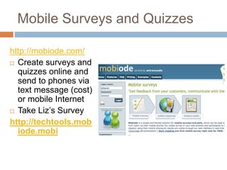 Mobile Surveys and Quizzes
http://mobiode.com/
 Create surveys and
quizzes online and
send to phones via
text message (cost)
or mobile Internet
 Take Liz’s Survey
http://techtools.mob
iode.mobi
 