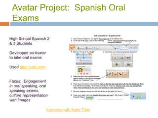 Avatar Project: Spanish Oral
Exams
High School Spanish 2
& 3 Students
Developed an Avatar
to take oral exams
Used http://voki.com
Focus: Engagement
in oral speaking, oral
speaking exams,
culture representation
with images
Interview with Katie Titler
 