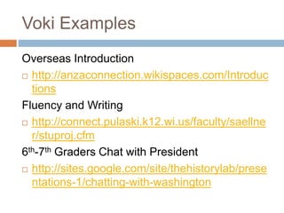 Voki Examples
Overseas Introduction
 http://anzaconnection.wikispaces.com/Introduc
tions
Fluency and Writing
 http://connect.pulaski.k12.wi.us/faculty/saellne
r/stuproj.cfm
6th-7th Graders Chat with President
 http://sites.google.com/site/thehistorylab/prese
ntations-1/chatting-with-washington
 