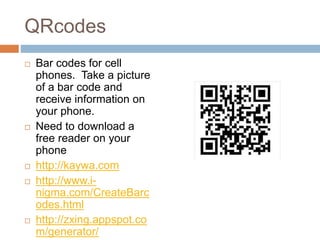 QRcodes
 Bar codes for cell
phones. Take a picture
of a bar code and
receive information on
your phone.
 Need to download a
free reader on your
phone
 http://kaywa.com
 http://www.i-
nigma.com/CreateBarc
odes.html
 http://zxing.appspot.co
m/generator/
 