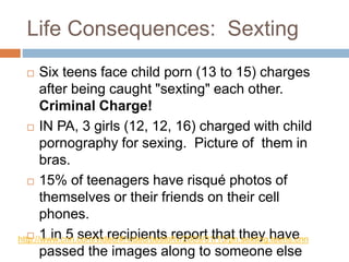 Life Consequences: Sexting
 Six teens face child porn (13 to 15) charges
after being caught "sexting" each other.
Criminal Charge!
 IN PA, 3 girls (12, 12, 16) charged with child
pornography for sexing. Picture of them in
bras.
 15% of teenagers have risqué photos of
themselves or their friends on their cell
phones.
 1 in 5 sext recipients report that they have
passed the images along to someone else
http://www.cnn.com/video/#/video/bestoftv/2009/01/15/pn.sexting.teens.cnn
 