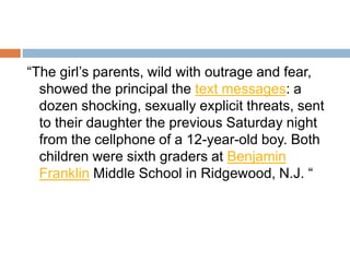“The girl’s parents, wild with outrage and fear,
showed the principal the text messages: a
dozen shocking, sexually explicit threats, sent
to their daughter the previous Saturday night
from the cellphone of a 12-year-old boy. Both
children were sixth graders at Benjamin
Franklin Middle School in Ridgewood, N.J. “
 